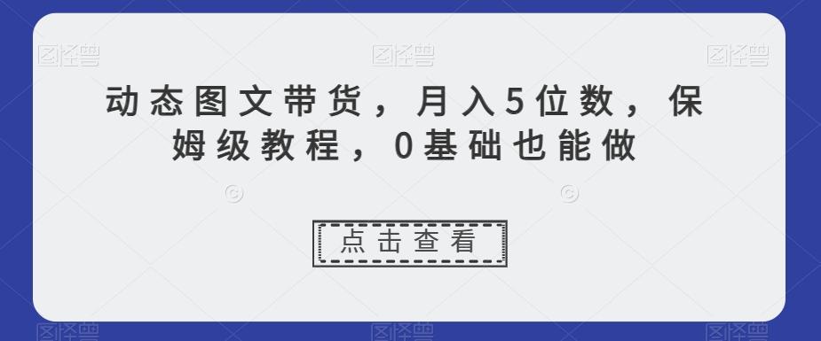 动态图文带货，月入5位数，保姆级教程，0基础也能做【揭秘】-鼎誉项目网