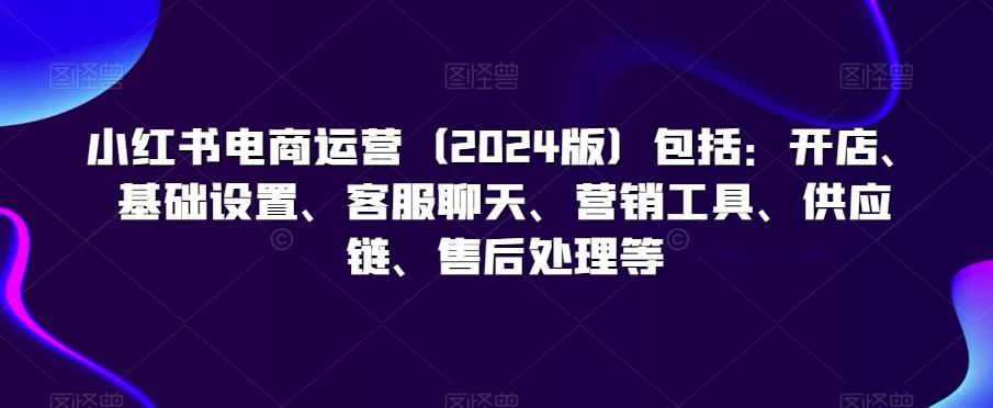 小红书电商运营(2024版)包括：开店、基础设置、客服聊天、营销工具、供应链、售后处理等-鼎誉项目网