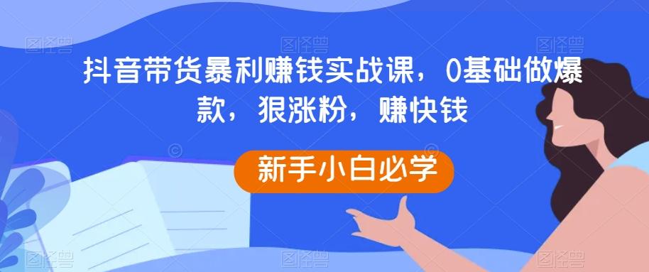 抖音带货暴利赚钱实战课，0基础做爆款，狠涨粉，赚快钱-鼎誉项目网