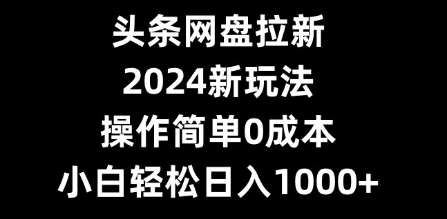 头条网盘拉新，2024新玩法，操作简单0成本，小白轻松日入1000+-鼎誉项目网