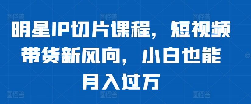 明星IP切片课程，短视频带货新风向，小白也能月入过万-鼎誉项目网